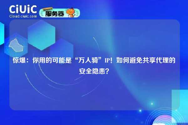 惊爆：你用的可能是“万人骑”IP！如何避免共享代理的安全隐患？