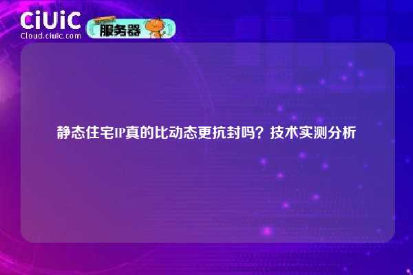 静态住宅IP真的比动态更抗封吗？技术实测分析