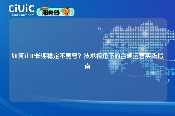 如何让IP长期稳定不黑号？技术视角下的合规运营实践指南