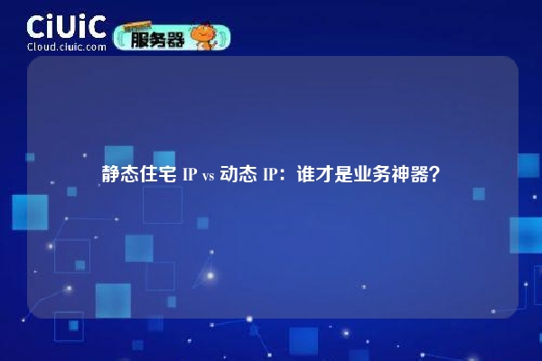 静态住宅 IP vs 动态 IP：谁才是业务神器？