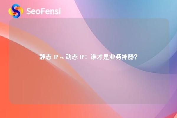 静态 IP vs 动态 IP：谁才是业务神器？
