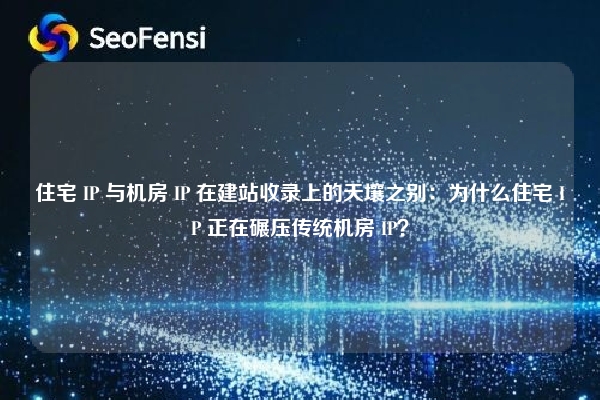 住宅 IP 与机房 IP 在建站收录上的天壤之别：为什么住宅 IP 正在碾压传统机房 IP？