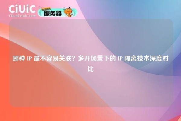 哪种 IP 最不容易关联？多开场景下的 IP 隔离技术深度对比