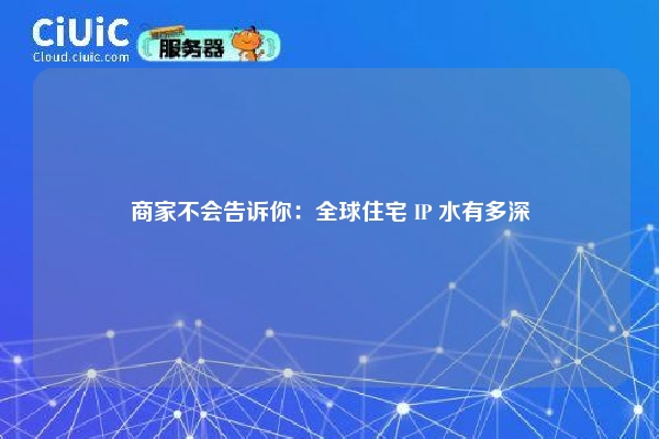 商家不会告诉你：全球住宅 IP 水有多深