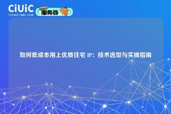 如何低成本用上优质住宅 IP：技术选型与实操指南