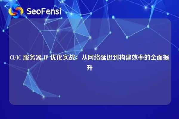 CI/IC 服务器 IP 优化实战：从网络延迟到构建效率的全面提升