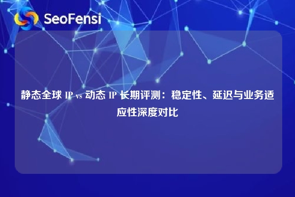 静态全球 IP vs 动态 IP 长期评测：稳定性、延迟与业务适应性深度对比