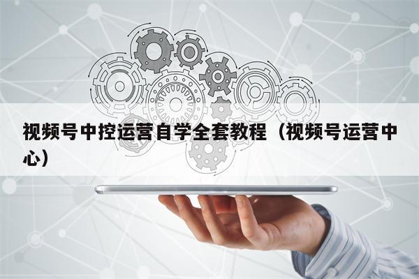 视频号中控运营自学全套教程（视频号运营中心）