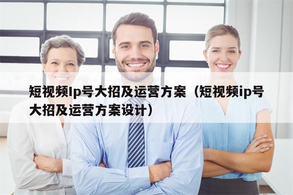 短视频Ip号大招及运营方案（短视频ip号大招及运营方案设计）