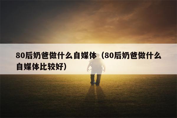 80后奶爸做什么自媒体（80后奶爸做什么自媒体比较好）