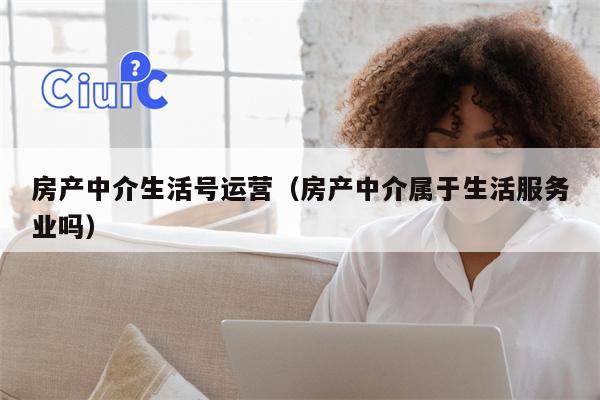 房产中介生活号运营（房产中介属于生活服务业吗）