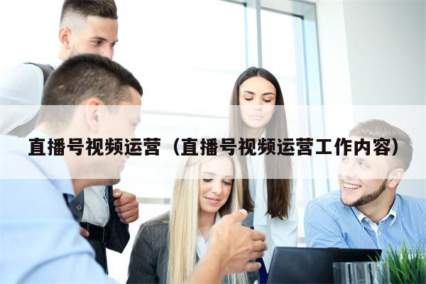 直播号视频运营（直播号视频运营工作内容）