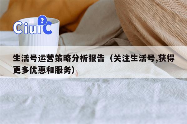 生活号运营策略分析报告（关注生活号,获得更多优惠和服务）