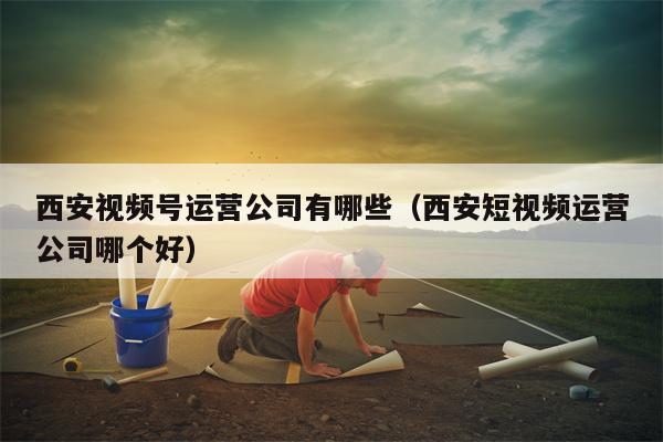 西安视频号运营公司有哪些（西安短视频运营公司哪个好）