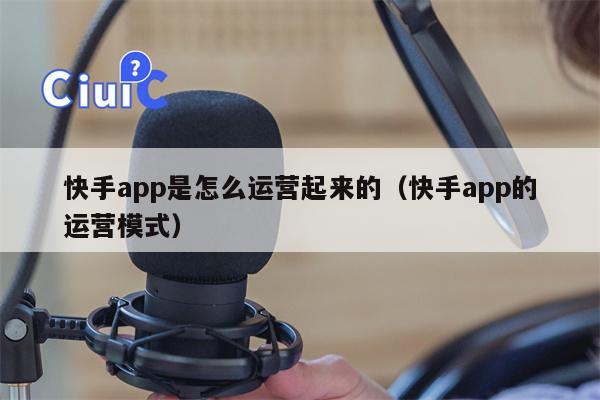 快手app是怎么运营起来的（快手app的运营模式）