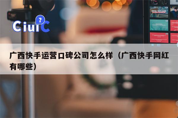 广西快手运营口碑公司怎么样（广西快手网红有哪些）