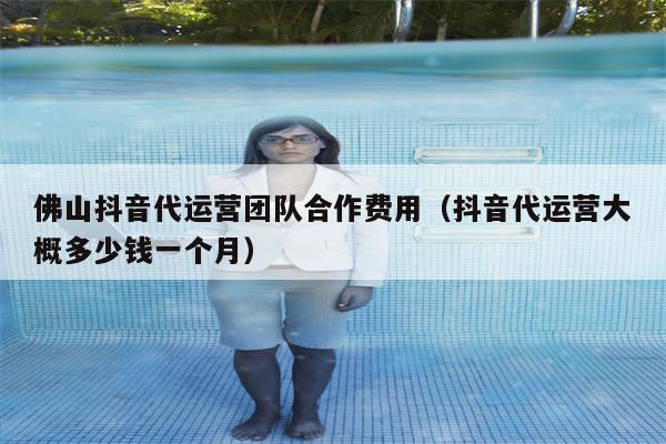 佛山抖音代运营团队合作费用（抖音代运营大概多少钱一个月）