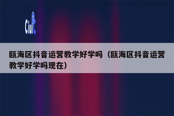 瓯海区抖音运营教学好学吗（瓯海区抖音运营教学好学吗现在）