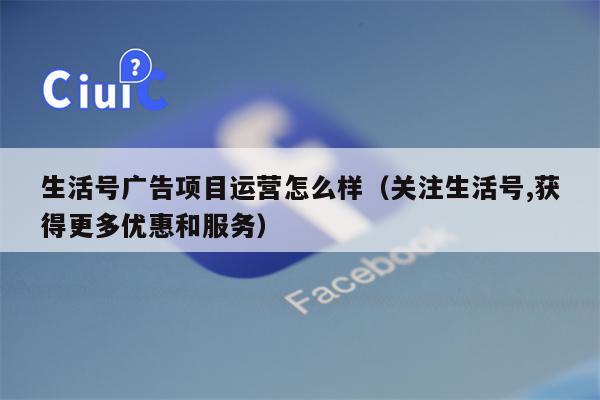 生活号广告项目运营怎么样（关注生活号,获得更多优惠和服务）