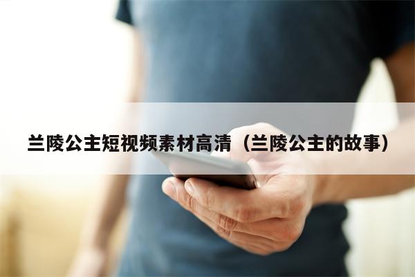 兰陵公主短视频素材高清（兰陵公主的故事）