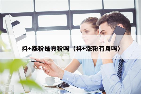 抖+涨粉是真粉吗（抖+涨粉有用吗）