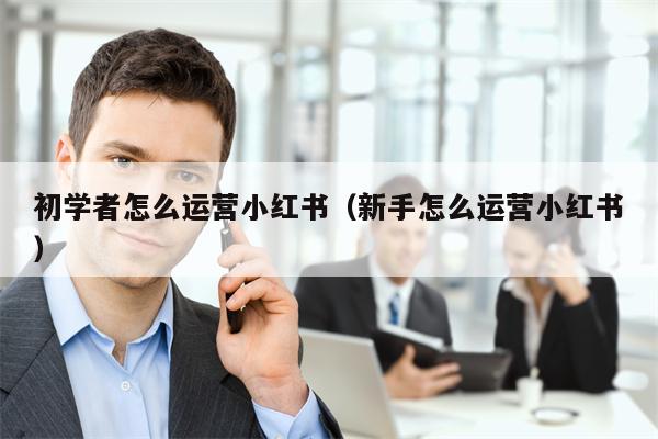 初学者怎么运营小红书（新手怎么运营小红书）