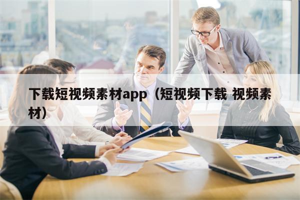 下载短视频素材app（短视频下载 视频素材）