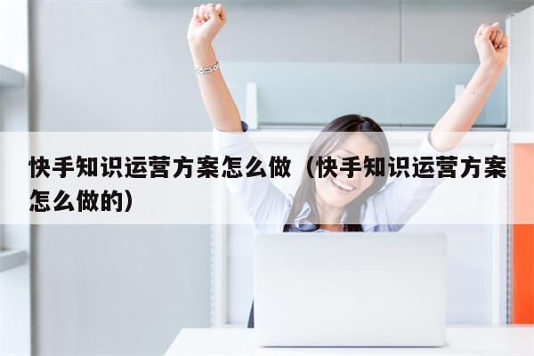 快手知识运营方案怎么做（快手知识运营方案怎么做的）