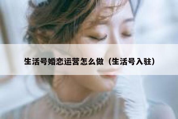 生活号婚恋运营怎么做（生活号入驻）