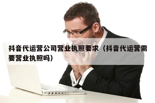 抖音代运营公司营业执照要求（抖音代运营需要营业执照吗）