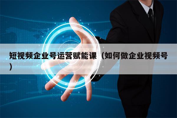 短视频企业号运营赋能课（如何做企业视频号）