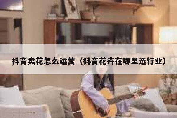 抖音卖花怎么运营（抖音花卉在哪里选行业）