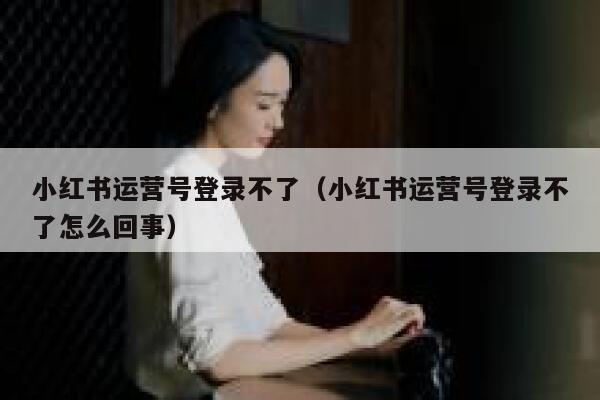 小红书运营号登录不了（小红书运营号登录不了怎么回事）