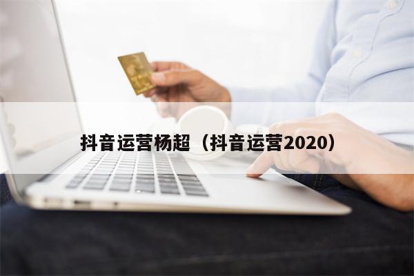 抖音运营杨超（抖音运营2020）