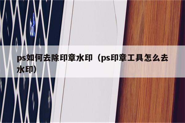 ps如何去除印章水印（ps印章工具怎么去水印）