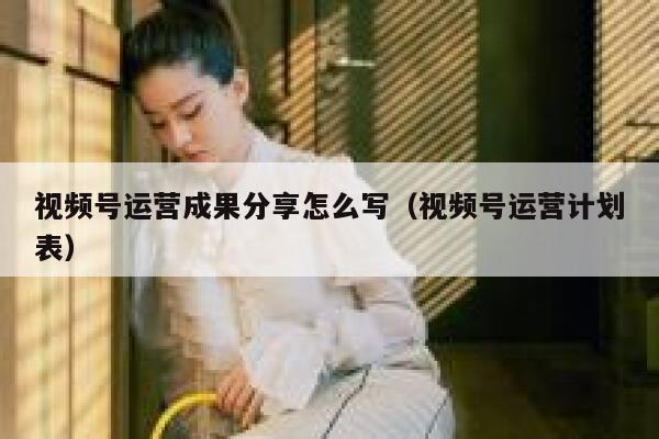 视频号运营成果分享怎么写（视频号运营计划表）