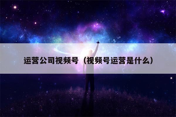 运营公司视频号（视频号运营是什么）