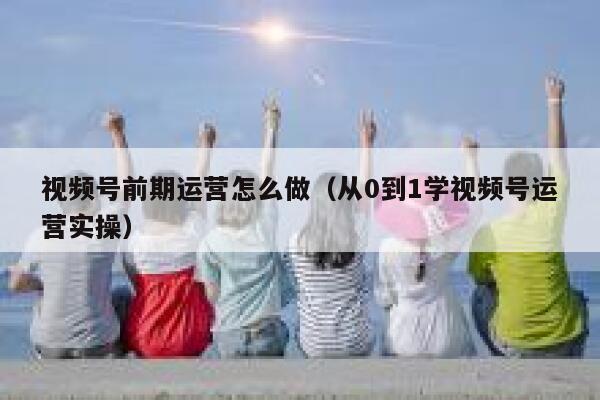 视频号前期运营怎么做（从0到1学视频号运营实操）