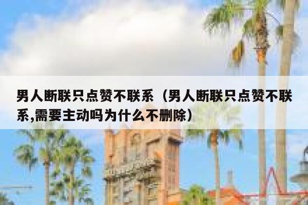 男人断联只点赞不联系（男人断联只点赞不联系,需要主动吗为什么不删除）