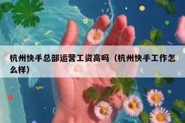 杭州快手总部运营工资高吗（杭州快手工作怎么样）