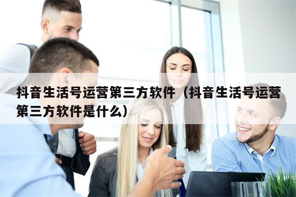 抖音生活号运营第三方软件（抖音生活号运营第三方软件是什么）