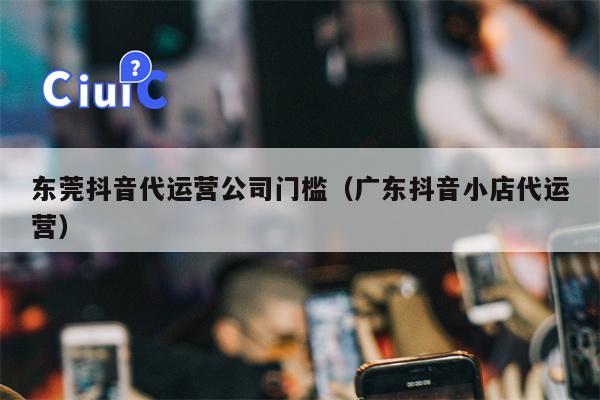 东莞抖音代运营公司门槛（广东抖音小店代运营）