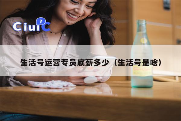 生活号运营专员底薪多少（生活号是啥）