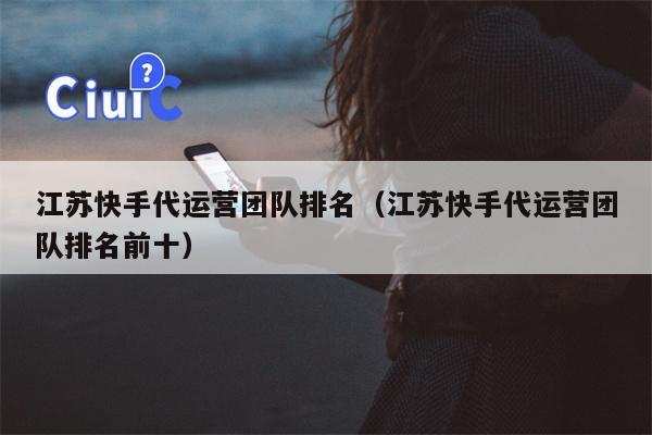 江苏快手代运营团队排名（江苏快手代运营团队排名前十）