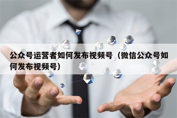 公众号运营者如何发布视频号（微信公众号如何发布视频号）