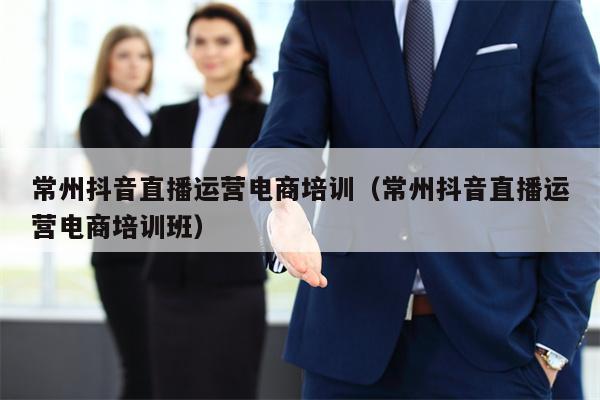 常州抖音直播运营电商培训（常州抖音直播运营电商培训班）