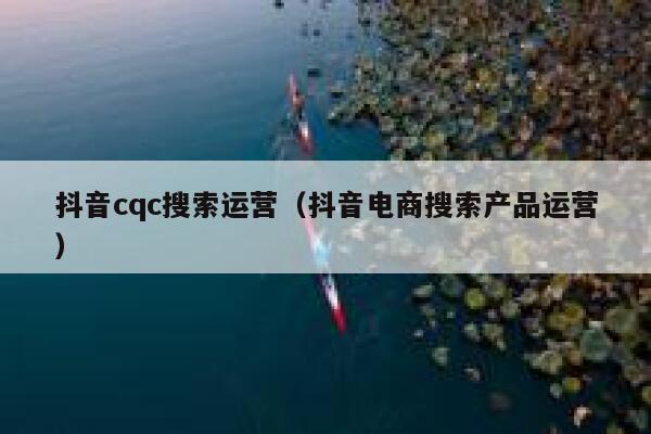 抖音cqc搜索运营（抖音电商搜索产品运营）