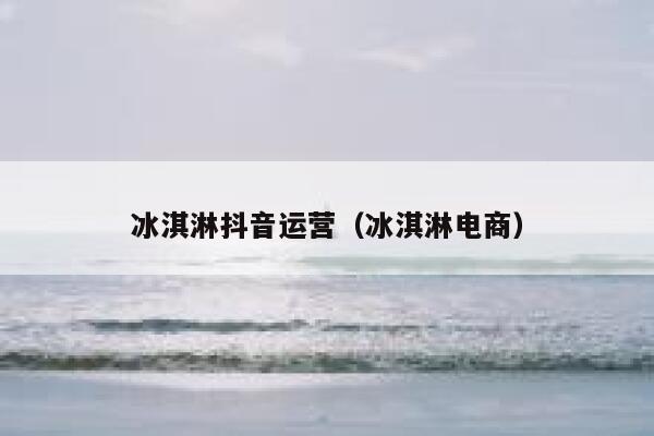 冰淇淋抖音运营（冰淇淋电商）