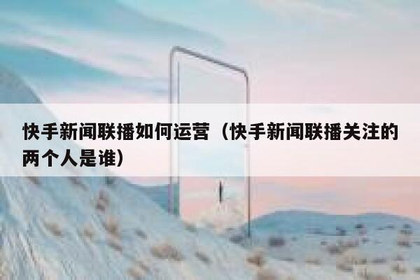 快手新闻联播如何运营（快手新闻联播关注的两个人是谁）