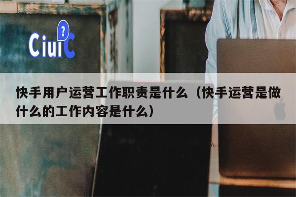 快手用户运营工作职责是什么（快手运营是做什么的工作内容是什么）